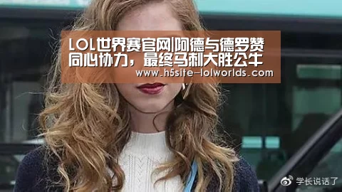 LOL世界赛官网|阿德与德罗赞同心协力,最终马刺大胜公牛(图2) 英雄联盟世界赛