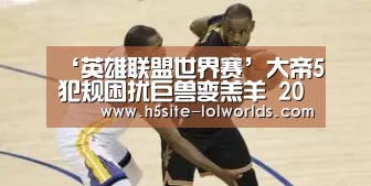 ‘英雄联盟世界赛’大帝5犯规困扰巨兽变羔羊 20+14+5难掩疲软真相(图4) 英雄联盟世界赛