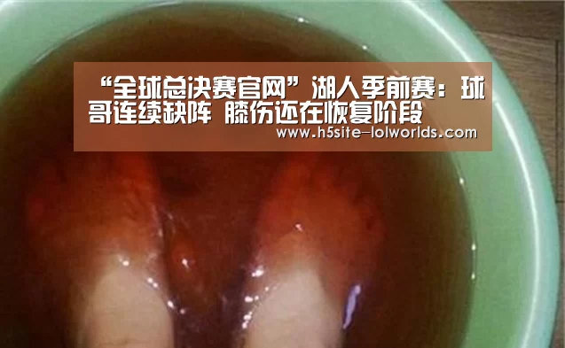 “全球总决赛官网”湖人季前赛:球哥连续缺阵 膝伤还在恢复阶段(图1) 英雄联盟世界赛