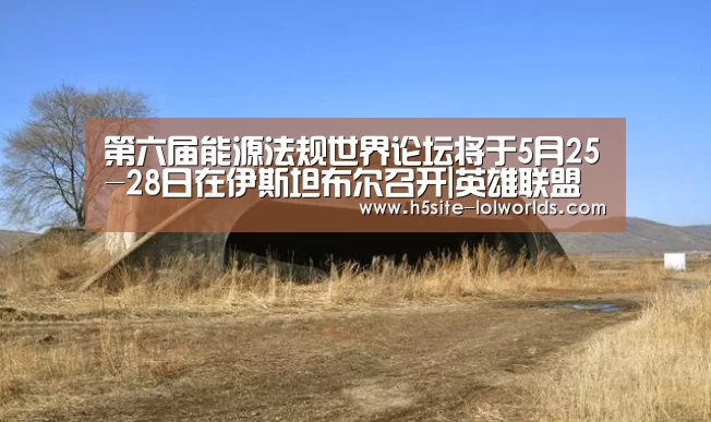 第六届能源法规世界论坛将于5月25-28日在伊斯坦布尔召开|英雄联盟世界赛(图3) 英雄联盟世界赛