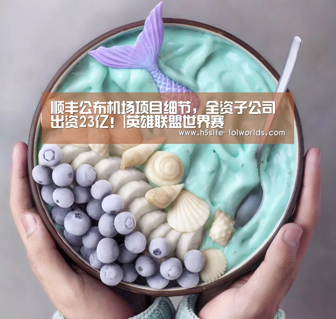 顺丰公布机场项目细节,全资子公司出资23亿!|英雄联盟世界赛(图1) 全球总决赛官网